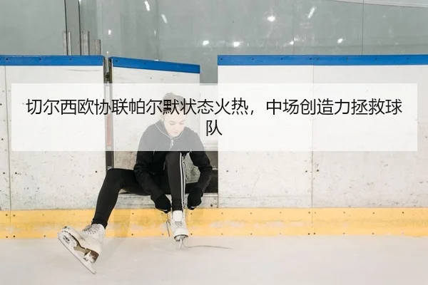 切尔西欧协联帕尔默状态火热，中场创造力拯救球队