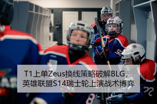 T1上单Zeus换线策略破解BLG，英雄联盟S14瑞士轮上演战术博弈